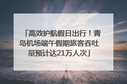 高效护航假日出行！青岛机场端午假期旅客吞吐量预计达21万人次