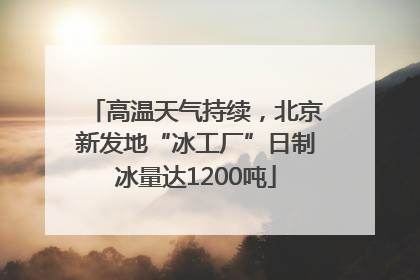 高温天气持续，北京新发地“冰工厂”日制冰量达1200吨