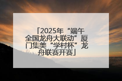 2025年“端午全国龙舟大联动”厦门集美“学村杯”龙舟联赛开赛