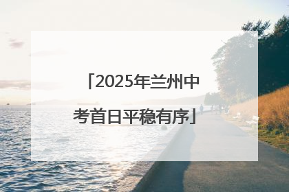 2025年兰州中考首日平稳有序