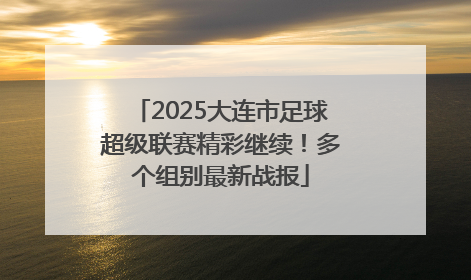 2025大连市足球超级联赛精彩继续！多个组别最新战报