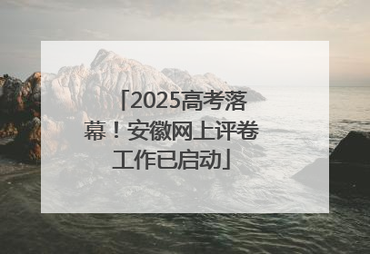 2025高考落幕！安徽网上评卷工作已启动