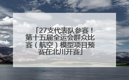 27支代表队参赛！第十五届全运会群众比赛（航空）模型项目预赛在北川开赛