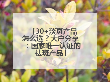 30+淡斑产品怎么选？大户分享：国家唯一认证的祛斑产品