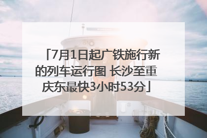 7月1日起广铁施行新的列车运行图 长沙至重庆东最快3小时53分