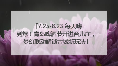 7.25-8.23 每天嗨到爆！青岛啤酒节开进台儿庄，梦幻联动解锁古城新玩法