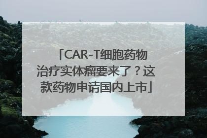 CAR-T细胞药物治疗实体瘤要来了？这款药物申请国内上市
