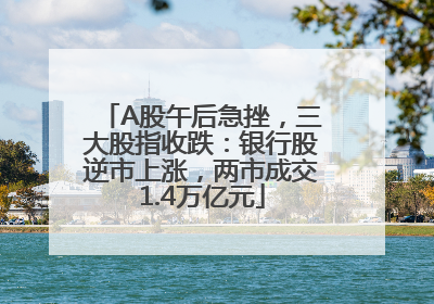 A股午后急挫，三大股指收跌：银行股逆市上涨，两市成交1.4万亿元