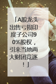 A股龙头出售亏损印度子公司90%股权，引来当地两大财团竞逐！